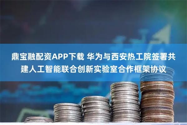 鼎宝融配资APP下载 华为与西安热工院签署共建人工智能联合创新实验室合作框架协议