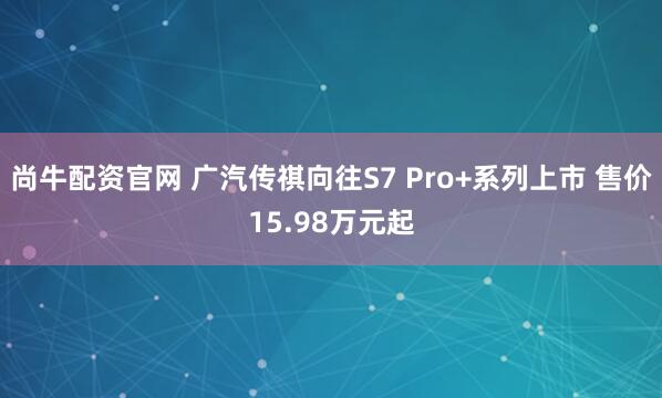尚牛配资官网 广汽传祺向往S7 Pro+系列上市 售价15.98万元起