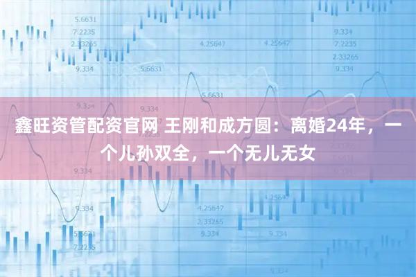鑫旺资管配资官网 王刚和成方圆：离婚24年，一个儿孙双全，一个无儿无女