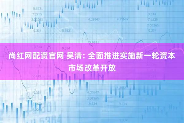 尚红网配资官网 吴清: 全面推进实施新一轮资本市场改革开放