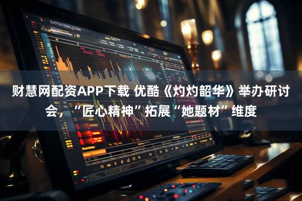 财慧网配资APP下载 优酷《灼灼韶华》举办研讨会，“匠心精神”拓展“她题材”维度