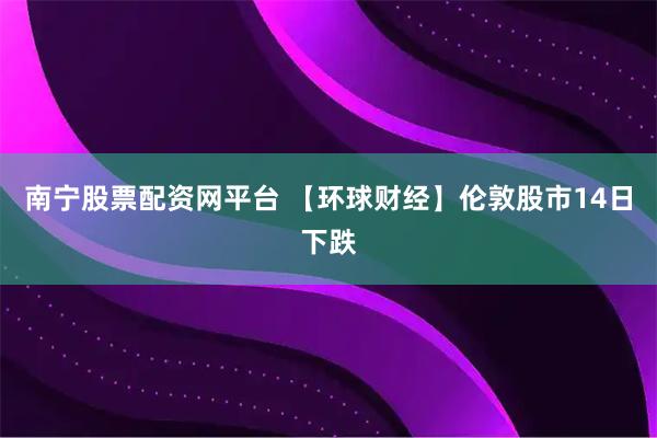 南宁股票配资网平台 【环球财经】伦敦股市14日下跌