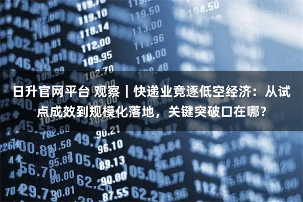 日升官网平台 观察|快递业竞逐低空经济:从试点成效到规模化落地,关键突破口在哪?