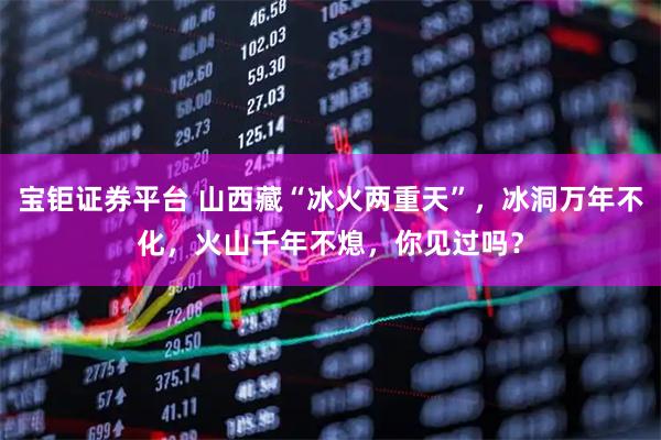 宝钜证券平台 山西藏“冰火两重天”，冰洞万年不化，火山千年不熄，你见过吗？