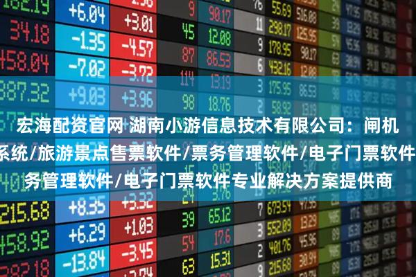 宏海配资官网 湖南小游信息技术有限公司：闸机系统软件/景区门禁系统/旅游景点售票软件/票务管理软件/电子门票软件专业解决方案提供商