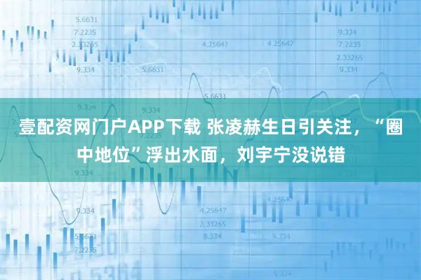 壹配资网门户APP下载 张凌赫生日引关注，“圈中地位”浮出水面，刘宇宁没说错