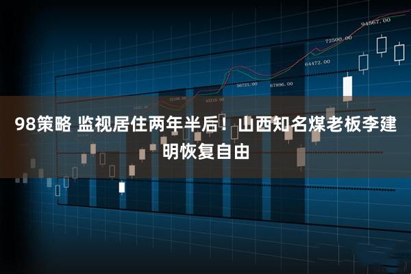 98策略 监视居住两年半后！山西知名煤老板李建明恢复自由