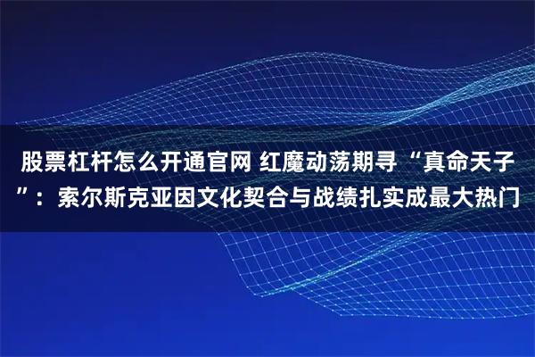 股票杠杆怎么开通官网 红魔动荡期寻 “真命天子”：索尔斯克亚因文化契合与战绩扎实成最大热门