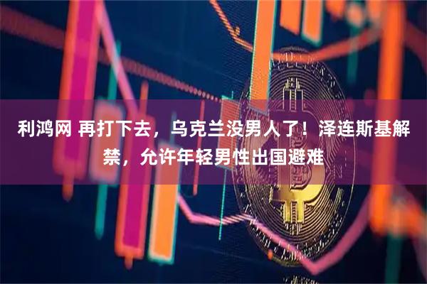 利鸿网 再打下去，乌克兰没男人了！泽连斯基解禁，允许年轻男性出国避难