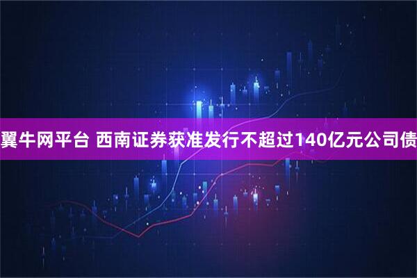 翼牛网平台 西南证券获准发行不超过140亿元公司债