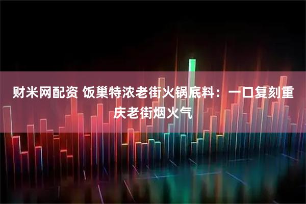 财米网配资 饭巢特浓老街火锅底料：一口复刻重庆老街烟火气