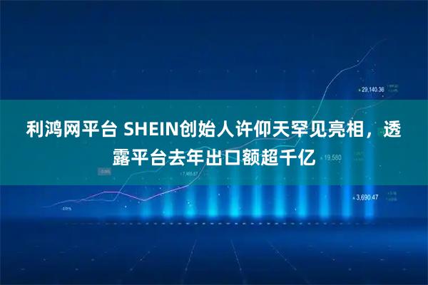 利鸿网平台 SHEIN创始人许仰天罕见亮相，透露平台去年出口额超千亿